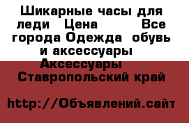 Шикарные часы для леди › Цена ­ 600 - Все города Одежда, обувь и аксессуары » Аксессуары   . Ставропольский край